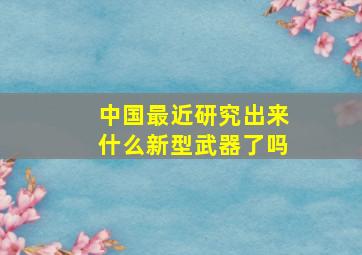 中国最近研究出来什么新型武器了吗