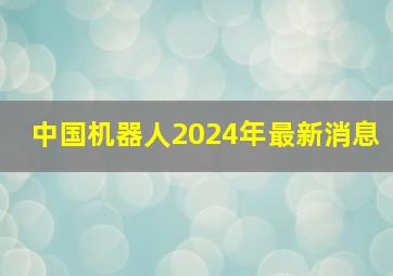 中国机器人2024年最新消息