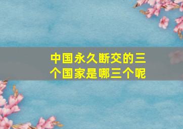 中国永久断交的三个国家是哪三个呢