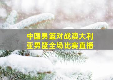 中国男篮对战澳大利亚男篮全场比赛直播