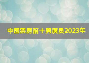 中国票房前十男演员2023年