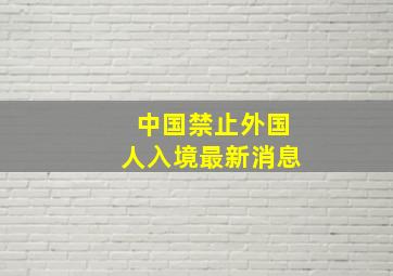 中国禁止外国人入境最新消息