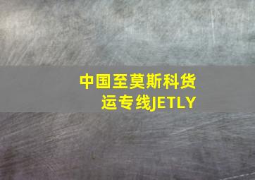 中国至莫斯科货运专线JETLY