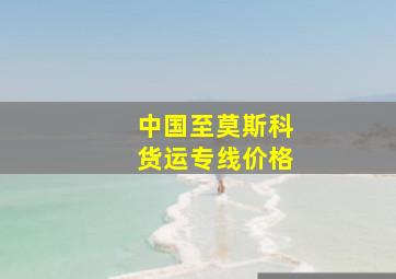 中国至莫斯科货运专线价格