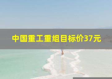 中国重工重组目标价37元