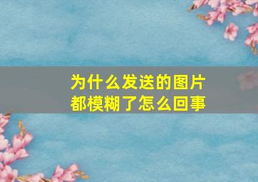 为什么发送的图片都模糊了怎么回事