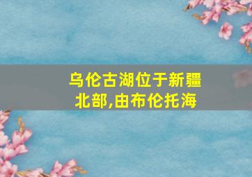 乌伦古湖位于新疆北部,由布伦托海