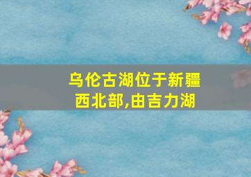 乌伦古湖位于新疆西北部,由吉力湖