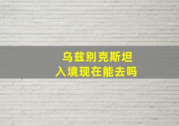 乌兹别克斯坦入境现在能去吗