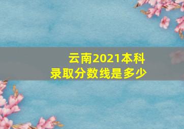 云南2021本科录取分数线是多少