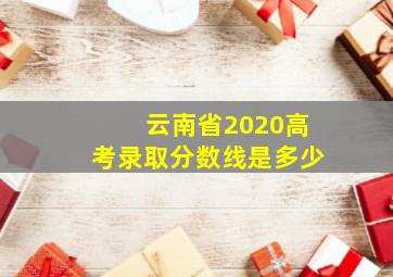 云南省2020高考录取分数线是多少