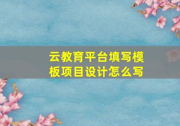 云教育平台填写模板项目设计怎么写