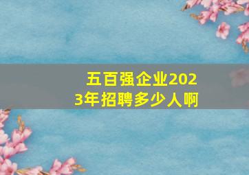 五百强企业2023年招聘多少人啊