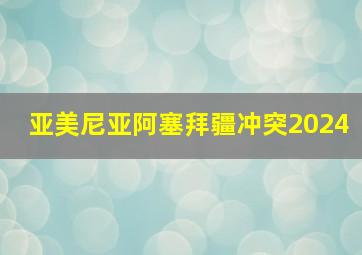 亚美尼亚阿塞拜疆冲突2024