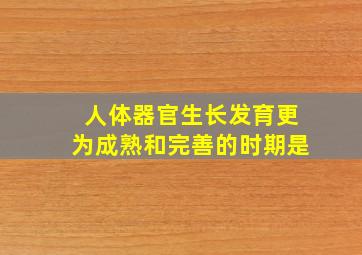 人体器官生长发育更为成熟和完善的时期是