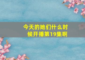 今天的她们什么时候开播第19集啊