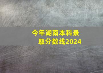 今年湖南本科录取分数线2024