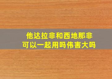 他达拉非和西地那非可以一起用吗伟害大吗