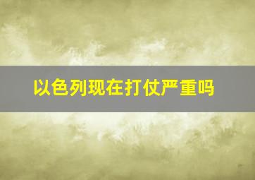 以色列现在打仗严重吗