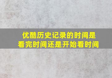 优酷历史记录的时间是看完时间还是开始看时间