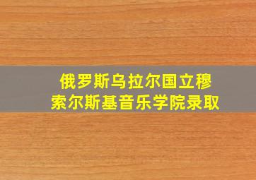 俄罗斯乌拉尔国立穆索尔斯基音乐学院录取