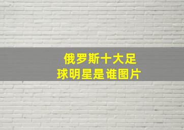 俄罗斯十大足球明星是谁图片