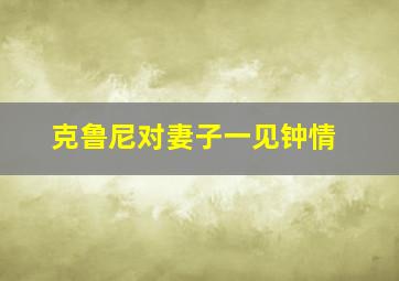 克鲁尼对妻子一见钟情