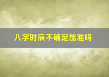 八字时辰不确定能准吗