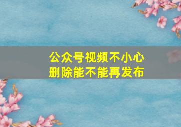 公众号视频不小心删除能不能再发布