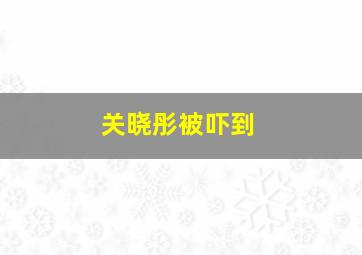 关晓彤被吓到