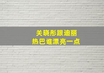 关晓彤跟迪丽热巴谁漂亮一点