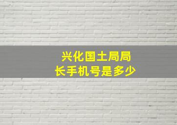 兴化国土局局长手机号是多少