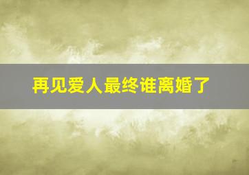 再见爱人最终谁离婚了