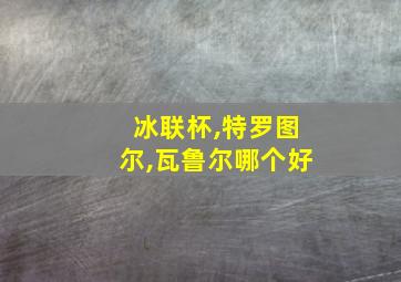 冰联杯,特罗图尔,瓦鲁尔哪个好