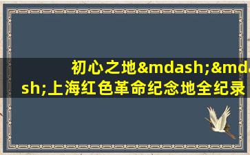 初心之地——上海红色革命纪念地全纪录