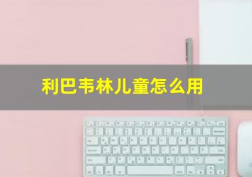 利巴韦林儿童怎么用