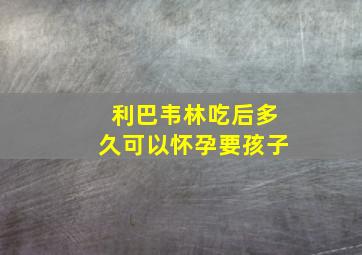 利巴韦林吃后多久可以怀孕要孩子