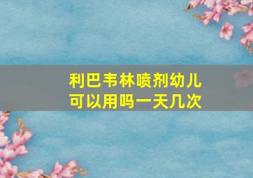 利巴韦林喷剂幼儿可以用吗一天几次