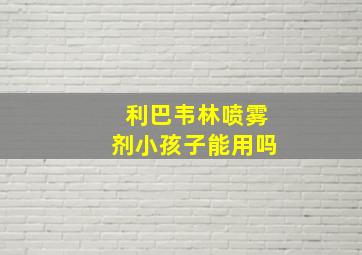 利巴韦林喷雾剂小孩子能用吗