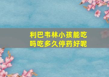 利巴韦林小孩能吃吗吃多久停药好呢