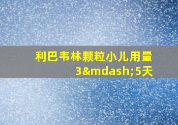 利巴韦林颗粒小儿用量3—5天