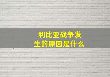 利比亚战争发生的原因是什么