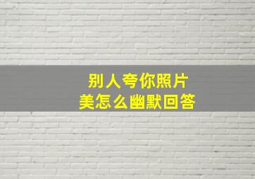 别人夸你照片美怎么幽默回答