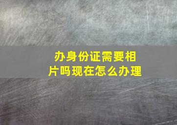 办身份证需要相片吗现在怎么办理