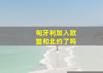 匈牙利加入欧盟和北约了吗