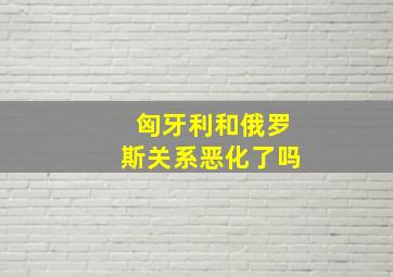 匈牙利和俄罗斯关系恶化了吗