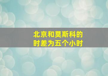 北京和莫斯科的时差为五个小时