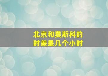 北京和莫斯科的时差是几个小时