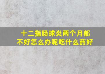 十二指肠球炎两个月都不好怎么办呢吃什么药好