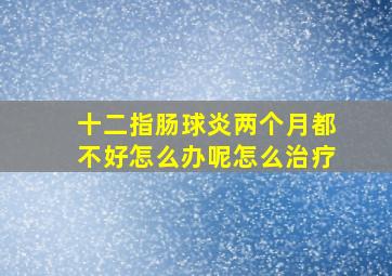 十二指肠球炎两个月都不好怎么办呢怎么治疗